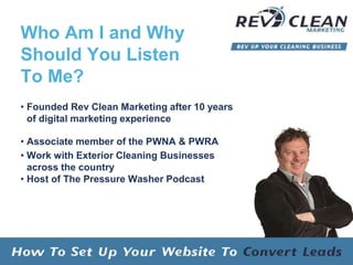 Who Am I and Why
Should You Listen
To Me?
• Founded Rev Clean Marketing after 10 years
of digital marketing experience
• Associate member of the PWNA & PWRA
• Work with Exterior Cleaning Businesses
across the country
• Host of The Pressure Washer Podcast
 