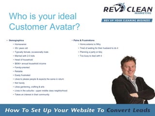 Who is your ideal
Customer Avatar?
• Demographics
• Homeowner
• 35+ years old
• Typically female, occasionally male
• Married with 2-3 kids
• Head of household
• $65K+ annual household income
• Family-oriented
• Reliable
• Easily frustrated
• Likes to please people & expects the same in return
• Not handy
• Likes gardening, crafting & arts
• Lives in the suburbs - upper middle class neighborhood
• Takes an interest in their community
• Pains & Frustrations
• Home exterior is filthy
• Tired of waiting for their husband to do it
• Planning a party or bbq
• Too busy to deal with it
 