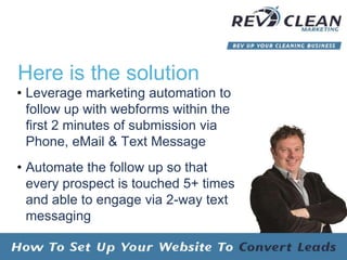 Here is the solution
• Leverage marketing automation to
follow up with webforms within the
first 2 minutes of submission via
Phone, eMail & Text Message
• Automate the follow up so that
every prospect is touched 5+ times
and able to engage via 2-way text
messaging
 