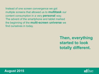 August 2015
Instead of one screen convergence we got
multiple screens that allowed us to multitask our
content consumption in a very personal way.
The advent of the smartphone and tablet marked
the beginning of the multi-screen universe we
find ourselves in today.
Then, everything
started to look
totally different.
 