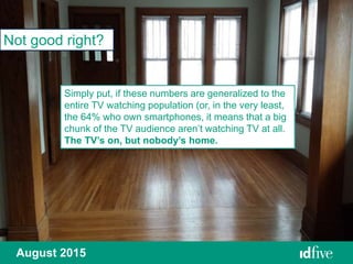 August 2015
Not good right?
Simply put, if these numbers are generalized to the
entire TV watching population (or, in the very least,
the 64% who own smartphones, it means that a big
chunk of the TV audience aren’t watching TV at all.
The TV’s on, but nobody’s home.
 