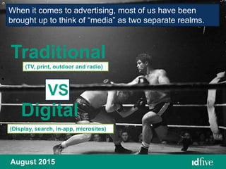 August 2015
When it comes to advertising, most of us have been
brought up to think of “media” as two separate realms.
Traditional
Digital
VS
(TV, print, outdoor and radio)
(Display, search, in-app, microsites)
 