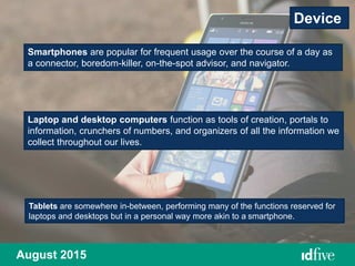 August 2015
Smartphones are popular for frequent usage over the course of a day as
a connector, boredom-killer, on-the-spot advisor, and navigator.
Device
Laptop and desktop computers function as tools of creation, portals to
information, crunchers of numbers, and organizers of all the information we
collect throughout our lives.
Tablets are somewhere in-between, performing many of the functions reserved for
laptops and desktops but in a personal way more akin to a smartphone.
 