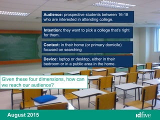 Audience: prospective students between 16-18
who are interested in attending college.
Intention: they want to pick a college that’s right
for them.
Context: in their home (or primary domicile)
focused on searching
Device: laptop or desktop, either in their
bedroom or in a public area in the home.
August 2015
Given these four dimensions, how can
we reach our audience?
 