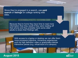 August 2015
Since they’re engaged in a search, use paid
search or listings on college ranking web
sites.
Because they’re home they have time to read more
information than they would if they were reading off
their phone and they probably have some older
adults to share their findings with.
With access to a laptop or desktop we can offer them
more processor-intensive, immersive experiences
such as high definition video or graphically-intense
interactive pieces (e.g. virtual tours of a campus).
 
