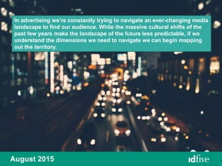 August 2015
In advertising we’re constantly trying to navigate an ever-changing media
landscape to find our audience. While the massive cultural shifts of the
past few years make the landscape of the future less predictable, if we
understand the dimensions we need to navigate we can begin mapping
out the territory.
 