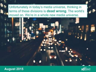 Unfortunately in today’s media universe, thinking in
terms of these divisions is dead wrong. The world’s
moved on. We’re in a whole new media universe.
August 2015
 