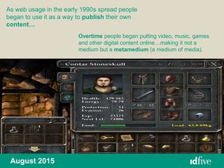 August 2015
As web usage in the early 1990s spread people
began to use it as a way to publish their own
content…
Overtime people began putting video, music, games
and other digital content online…making it not a
medium but a metamedium (a medium of media).
 