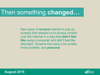 New types of screens started to pop up,
screens that allowed us to access content
over the Internet in a way that didn’t feel
like using a computer and didn't feel like
television. Screens that were a lot smaller,
more portable, and personal.
Then something changed…
August 2015
 