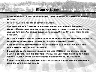 Early L ife
• Born as August K ittel in Pittsburgh, later changed his nam e to August
  Wilson.
• Wilson was the fourth of seven child ren.
• H is father was a Germ an im m igrant baker, also nam ed Fred erick
  August K ittel, who seld om spent tim e with his fam ily, and his m other
  was an African Am erican cleaning wom an, D aisy Wilson, from N orth
  C arolina.
• Wilson's parents stayed together until he was five; his father raised their
  child ren in a two-room apartm ent behind a grocery store.
• This econom ically-d epressed neighborhood was inhabited by m any
  black Am ericans as well as others.
• D uring August's teenage years in the late 1 950s, his m other m arried
  D avid Bed ford , and the Bed ford fam ily m oved from the H ill to a then
  pred om inantly white working-class neighborhood , H azelwood .
• There, they encountered racial hostility; bricks were thrown through a
  wind ow at their new hom e.
 