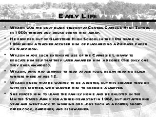 Early L ife
• Wilson was the only black stud ent at C entral C atholic H igh School
  in 1 959; threats and abuse d rove him away.
• H e d ropped out of Glad stone H igh School in the 1 0th grad e in
  1 960 when a teacher accused him of plagiarizing a 20-page paper
  on N apoleon.
• Wilson m ad e such extensive use of the C arnegie L ibrary to
  ed ucate him self that they later award ed him a d egree (the only one
  they ever award ed ).
• Wilson, who had learned to read at age four, began read ing black
  writers there at age 1 2.
• Wilson knew that he wanted to be a writer, but this created tension
  with his m other, who wanted him to becom e a lawyer.
• She forced him to leave the fam ily hom e and he enlisted in the
  U nited States Arm y for a three-year stint in 1 962, but left after one
  year and went back to working od d jobs such as a porter, short-
  ord er cook, gard ener, and d ishwasher.
 