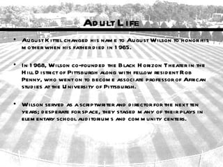 Ad ult L ife
• August K ittel changed his nam e to August Wilson to honor his
  m other when his father d ied in 1 965.

• In 1 968, Wilson co-found ed the Black H orizon Theater in the
  H ill D istrict of Pittsburgh along with fellow resid ent Rob
  Penny, who went on to becom e associate professor of African
  stud ies at the U niversity of Pittsburgh.

• Wilson served as a scriptwriter and d irector for the next ten
  years; d esperate for space, they staged m any of their plays in
  elem entary school aud itorium s and com m unity centers.
 