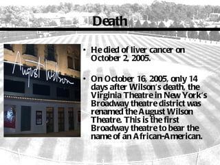 Death

• He died of liver cancer on
  October 2, 2005.

• On October 16, 2005, only 14
  days after Wilson's death, the
  Virginia Theatre in New York's
  Broadway theatre district was
  renamed the A ugust Wilson
  Theatre. This is the first
  Broadway theatre to bear the
  name of an A frican-A merican.
 