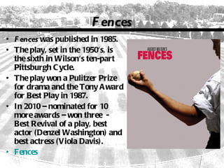 F ences
• F ences was published in 1985.
• The play, set in the 1950's, is
  the sixth in Wilson's ten-part
  Pittsburgh C ycle.
• The play won a Pulitzer Prize
  for drama and the Tony A ward
  for Best Play in 1987.
• In 2010 – nominated for 10
  more awards – won three -
  Best Revival of a play, best
  actor (Denzel Washington) and
  best actress (Viola Davis).
• Fences
 