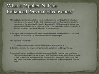 NLP is about understanding what do we do inside our mind and body that creates our experience of the world.  And by that, what can we do to influence other people’s experience of the world, professionally & personally.  NLP is an art and science  that grew out of the University of California in the 1970s, developed by Dr John Grinder a linguistic professor, and Richard Bandler, a mathematician. It is a highly effective methodology based on the belief that all behaviour has a structure and that this structure can be modelled, learned and changed. This workshop focuses on: 1.  Understanding the various methodology and techniques of NLP 2. Condition to make the empowering choices to apply them and bridge the gap. Professional  and personal success is taking responsibility for creating your results and this program empowers the participants with simple and powerful methods to apply in their professional and personal life. This workshop also enable them to use their own “mind’s software” to get the results they want and make changes that matters most.  