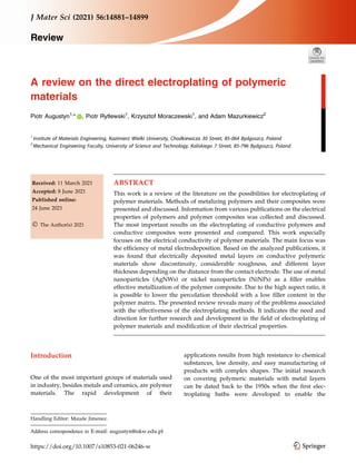 REVIEW
A review on the direct electroplating of polymeric
materials
Piotr Augustyn1,
* , Piotr Rytlewski1
, Krzysztof Moraczewski1
, and Adam Mazurkiewicz2
1
Institute of Materials Engineering, Kazimierz Wielki University, Chodkiewicza 30 Street, 85-064 Bydgoszcz, Poland
2
Mechanical Engineering Faculty, University of Science and Technology, Kaliskiego 7 Street, 85-796 Bydgoszcz, Poland
Received: 11 March 2021
Accepted: 8 June 2021
Published online:
24 June 2021
 The Author(s) 2021
ABSTRACT
This work is a review of the literature on the possibilities for electroplating of
polymer materials. Methods of metalizing polymers and their composites were
presented and discussed. Information from various publications on the electrical
properties of polymers and polymer composites was collected and discussed.
The most important results on the electroplating of conductive polymers and
conductive composites were presented and compared. This work especially
focuses on the electrical conductivity of polymer materials. The main focus was
the efficiency of metal electrodeposition. Based on the analyzed publications, it
was found that electrically deposited metal layers on conductive polymeric
materials show discontinuity, considerable roughness, and different layer
thickness depending on the distance from the contact electrode. The use of metal
nanoparticles (AgNWs) or nickel nanoparticles (NiNPs) as a filler enables
effective metallization of the polymer composite. Due to the high aspect ratio, it
is possible to lower the percolation threshold with a low filler content in the
polymer matrix. The presented review reveals many of the problems associated
with the effectiveness of the electroplating methods. It indicates the need and
direction for further research and development in the field of electroplating of
polymer materials and modification of their electrical properties.
Introduction
One of the most important groups of materials used
in industry, besides metals and ceramics, are polymer
materials. The rapid development of their
applications results from high resistance to chemical
substances, low density, and easy manufacturing of
products with complex shapes. The initial research
on covering polymeric materials with metal layers
can be dated back to the 1950s when the first elec-
troplating baths were developed to enable the
Handling Editor: Maude Jimenez.
Address correspondence to E-mail: augustyn@ukw.edu.pl
https://doi.org/10.1007/s10853-021-06246-w
J Mater Sci (2021) 56:14881–14899
Review
 