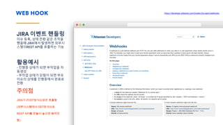WEB HOOK
JIRA 이벤트 핸들링
이슈 등록, 상태 전환 같은 조작을
했을때 JIRA에서 발생하면 외부시
스템의REST API를 호출하는 기능
활용예시
- 진행중 상태가 되면 부작업을 자
동생성
- 부작업 상태가 닫힘이 되면 부모
이슈의 상태를 진행중에서 완료로
전환
주의점
JIRA가 POST방식으로만 호출함
(외부시스템에서 GET방식으로
REST API를 만들어 놓으면 동작안
함)
Please remember
You don’t always need the line or text at all.
https://developer.atlassian.com/jiradev/jira-apis/webhooks
 