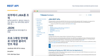 REST API
외부에서 JIRA를 조
작
데이터 넣어주기, 데이터 가져오기,
이슈 생성, 이슈 상태 전환, 담당자
변경 등…..
JSON
JSON 포맷으로 데이터를 주고
받음
프로그래밍 언어별
로 다양한 클라이
언트 제공
JavaScript JIRA API for node.js
jira-python
PHP JIRA Rest Client
Please remember
You don’t always need the line or text at all.
https://developer.atlassian.com/jiradev/jira-apis/jira-rest-apis
 