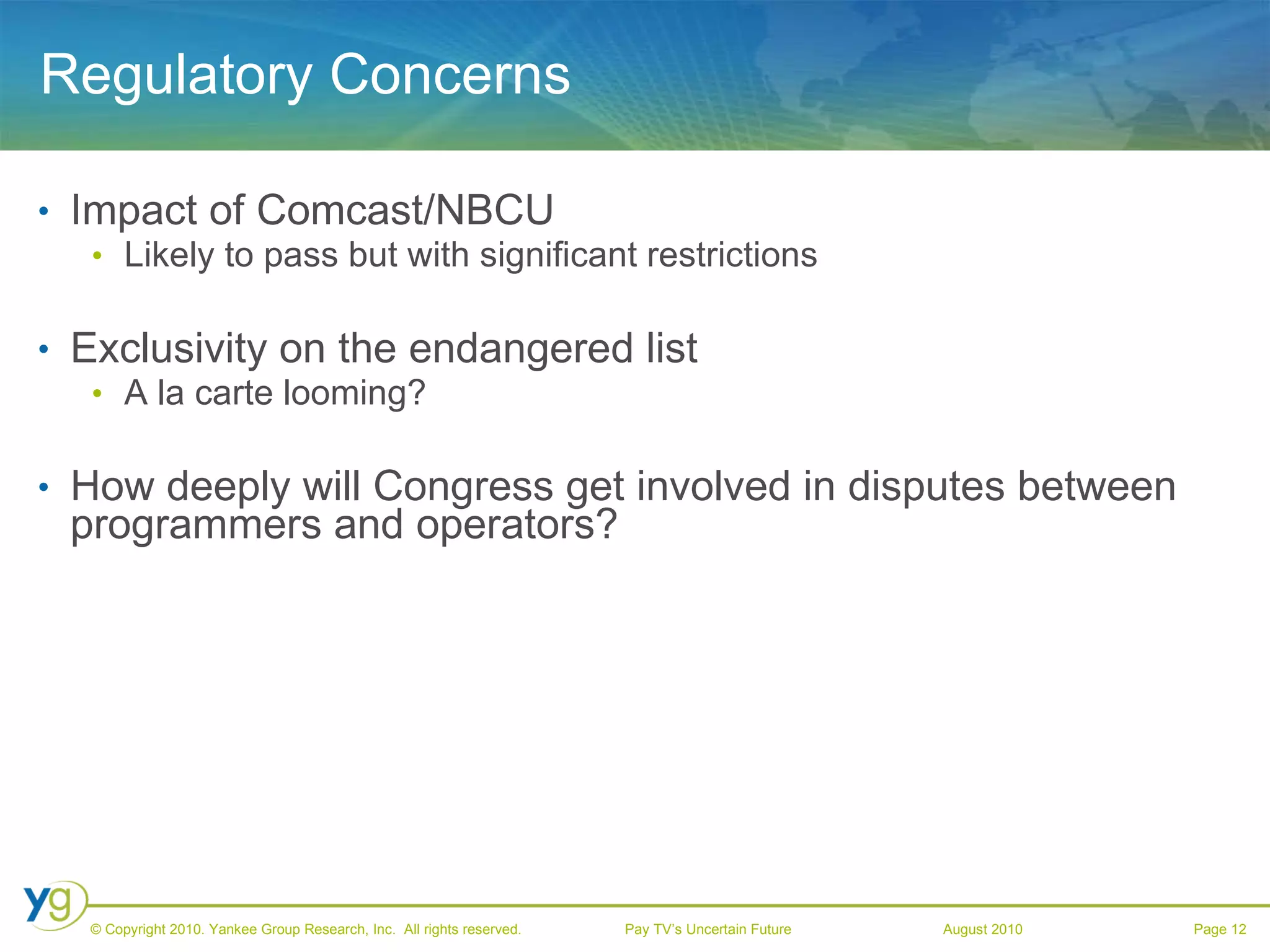 Regulatory Concerns Impact of Comcast/NBCU Likely to pass but with significant restrictions Exclusivity on the endangered list A la carte looming? How deeply will Congress get involved in disputes between programmers and operators? 