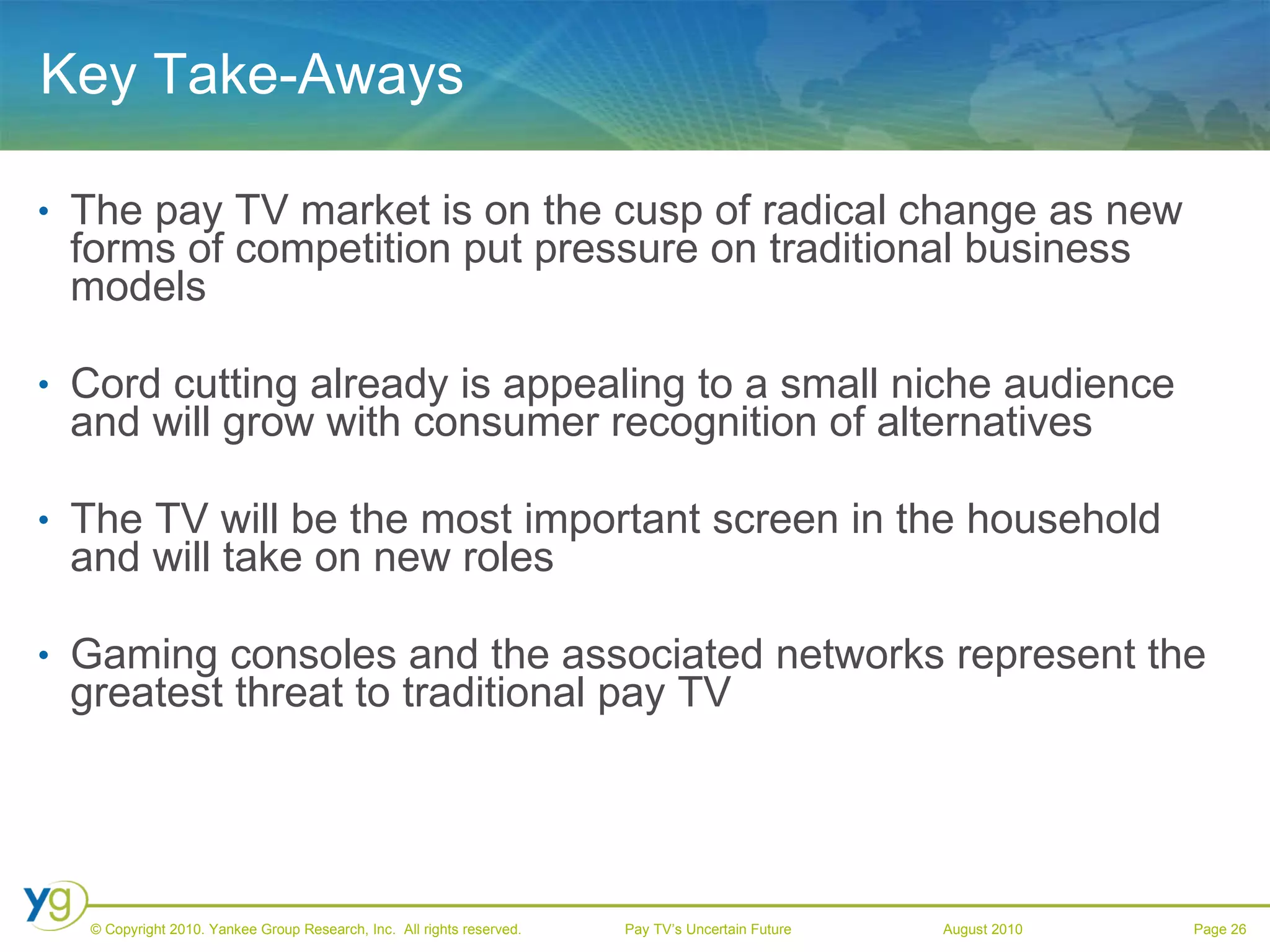 Key Take-Aways The pay TV market is on the cusp of radical change as new forms of competition put pressure on traditional business models Cord cutting already is appealing to a small niche audience and will grow with consumer recognition of alternatives The TV will be the most important screen in the household and will take on new roles Gaming consoles and the associated networks represent the greatest threat to traditional pay TV 