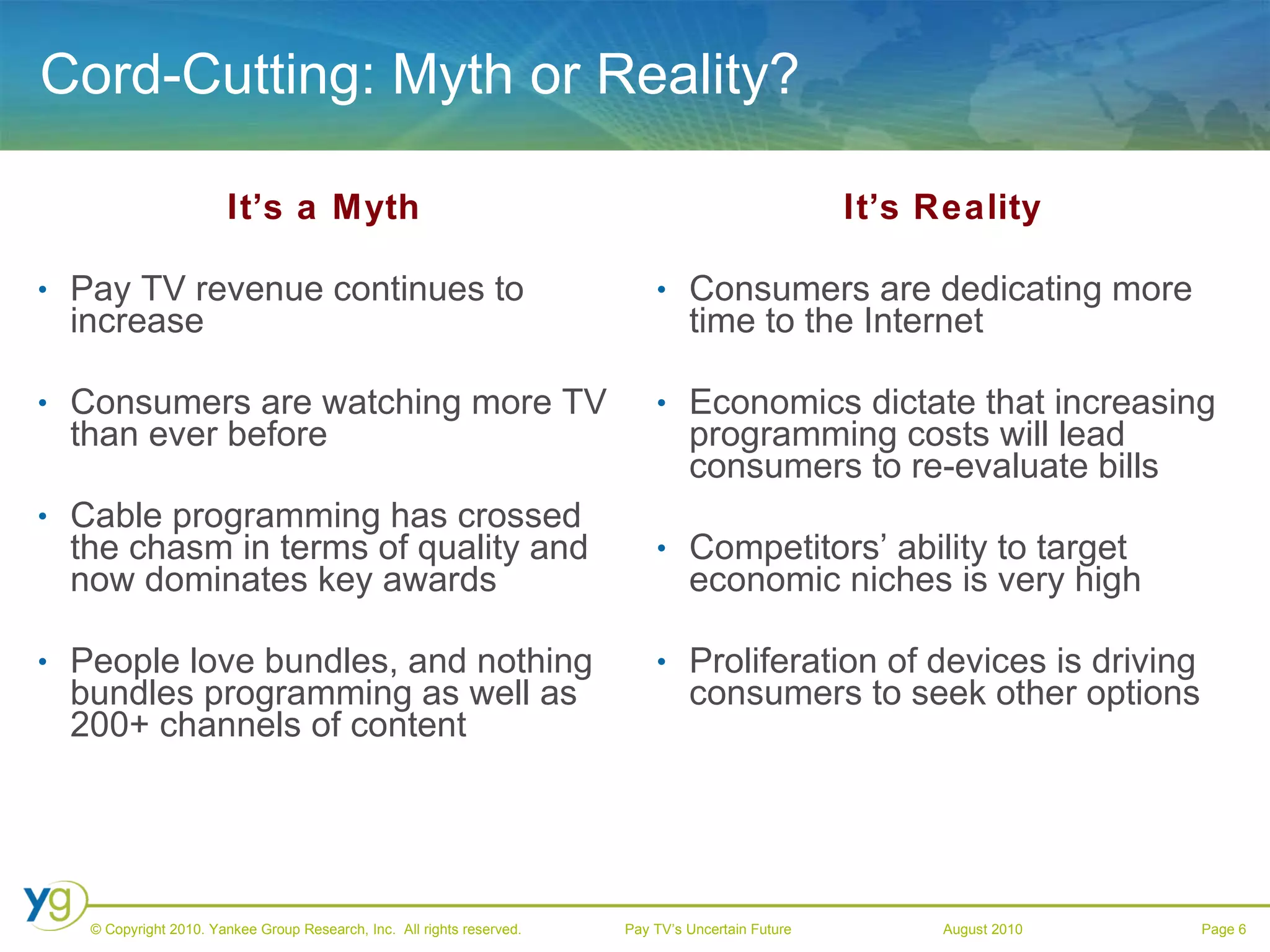 Cord-Cutting: Myth or Reality? It’s a Myth Pay TV revenue continues to increase Consumers are watching more TV than ever before Cable programming has crossed the chasm in terms of quality and now dominates key awards People love bundles, and nothing bundles programming as well as 200+ channels of content It’s Reality Consumers are dedicating more time to the Internet Economics dictate that increasing programming costs will lead consumers to re-evaluate bills Competitors’ ability to target economic niches is very high Proliferation of devices is driving consumers to seek other options 