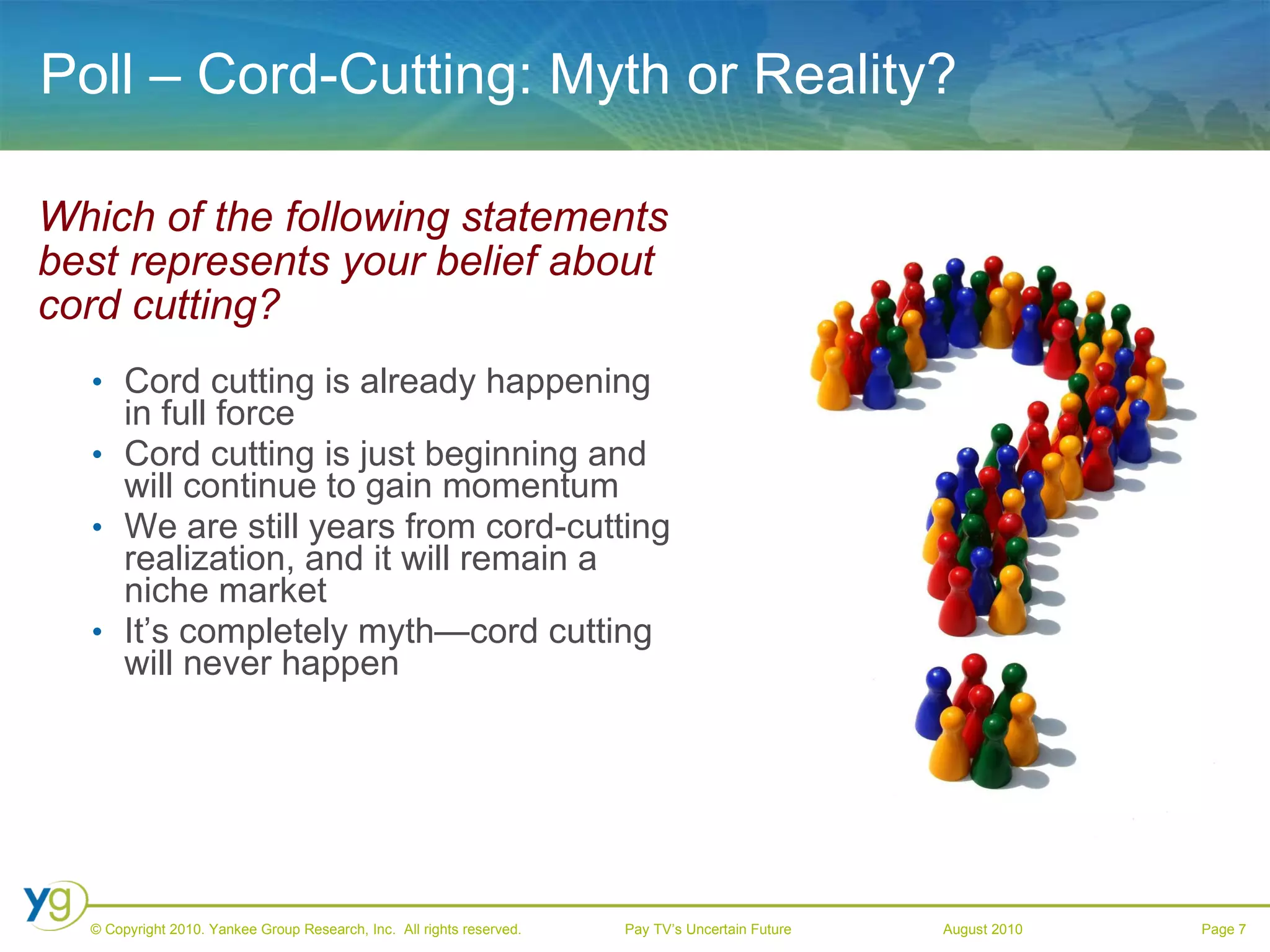 Poll – Cord-Cutting: Myth or Reality? Which of the following statements best represents your belief about cord cutting? Cord cutting is already happening in full force Cord cutting is just beginning and will continue to gain momentum We are still years from cord-cutting realization, and it will remain a niche market It’s completely myth—cord cutting will never happen 
