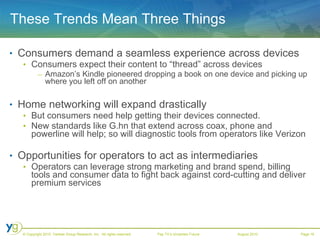 These Trends Mean Three Things Consumers demand a seamless experience across devices Consumers expect their content to “thread” across devices Amazon’s Kindle pioneered dropping a book on one device and picking up where you left off on another Home networking will expand drastically But consumers need help getting their devices connected.  New standards like G.hn that extend across coax, phone and powerline will help; so will diagnostic tools from operators like Verizon Opportunities for operators to act as intermediaries Operators can leverage strong marketing and brand spend, billing tools and consumer data to fight back against cord-cutting and deliver premium services 