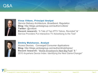 Q&A Vince Vittore, Principal Analyst Service Delivery Architecture, Broadband, Regulation Blog:  http://blogs.yankeegroup.com/author/vvittore/ Twitter:  @vvittore Recent research:  “ A Tale of Two IPTV Telcos, Revisited ” &   “ Service Providers Put Interactive TV Advertising to the Test ” Dmitriy Molchanov, Analyst Access Devices, Converged Consumer Applications   Blog:  http://blogs.yankeegroup.com/author/dmolchanov/ Recent research:  “ Mobile  Broadband's  Next Big Push ” & “ 2010 Anywhere Device Index: Identifying the Next Game-Changer ” 