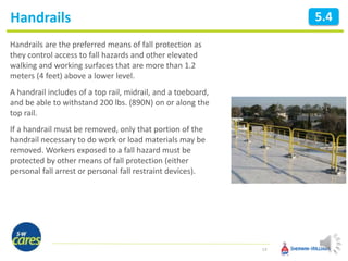 Handrails
14
5.4
Handrails are the preferred means of fall protection as
they control access to fall hazards and other elevated
walking and working surfaces that are more than 1.2
meters (4 feet) above a lower level.
A handrail includes of a top rail, midrail, and a toeboard,
and be able to withstand 200 lbs. (890N) on or along the
top rail.
If a handrail must be removed, only that portion of the
handrail necessary to do work or load materials may be
removed. Workers exposed to a fall hazard must be
protected by other means of fall protection (either
personal fall arrest or personal fall restraint devices).
 