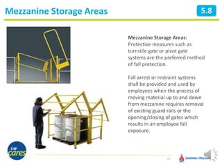 Mezzanine Storage Areas
21
5.8
Mezzanine Storage Areas:
Protective measures such as
turnstile gate or pivot gate
systems are the preferred method
of fall protection.
Fall arrest or restraint systems
shall be provided and used by
employees when the process of
moving material up to and down
from mezzanine requires removal
of existing guard rails or the
opening/closing of gates which
results in an employee fall
exposure.
 