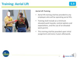 Training: Aerial Lift
24
5.9
Aerial Lift Training
• Aerial lift training shall be provided to any
employee who will be operating aerial lifts.
• Training shall include at a minimum
elevated work hazards, control options and
expectations, and the use of an elevated
work permit.
• This training shall be provided upon initial
assignment and every 3 years afterwards.
 