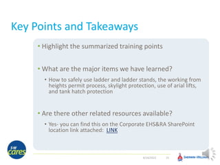 Key Points and Takeaways
• Highlight the summarized training points
• What are the major items we have learned?
• How to safely use ladder and ladder stands, the working from
heights permit process, skylight protection, use of arial lifts,
and tank hatch protection
• Are there other related resources available?
• Yes- you can find this on the Corporate EHS&RA SharePoint
location link attached: LINK
25
8/24/2022
 