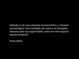 Valendo-se da nova alquimia tecnocientífica, o ‘homem
pós-biológico’ teria condições de superar as limitações
impostas pela sua organicidade, tanto em nível espacial
quanto temporal”
Paula Sibilia
 