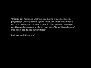 “O corpo pós-humano é uma tecnologia, uma tela, uma imagem
projetada; é um corpo sob o signo da Aids, um corpo contaminado,
um corpo morto, um corpo-tecno; ele é, como veremos, um corpo
gay. O corpo humano em si não faz mais parte ‘da família do homem’,
mas de um zôo de pós-humanidades”
(Halberstam & Livingston)
 