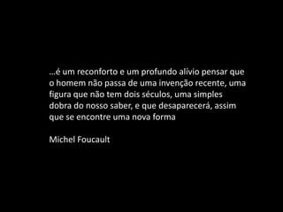 …é um reconforto e um profundo alívio pensar que
o homem não passa de uma invenção recente, uma
figura que não tem dois séculos, uma simples
dobra do nosso saber, e que desaparecerá, assim
que se encontre uma nova forma
Michel Foucault
 