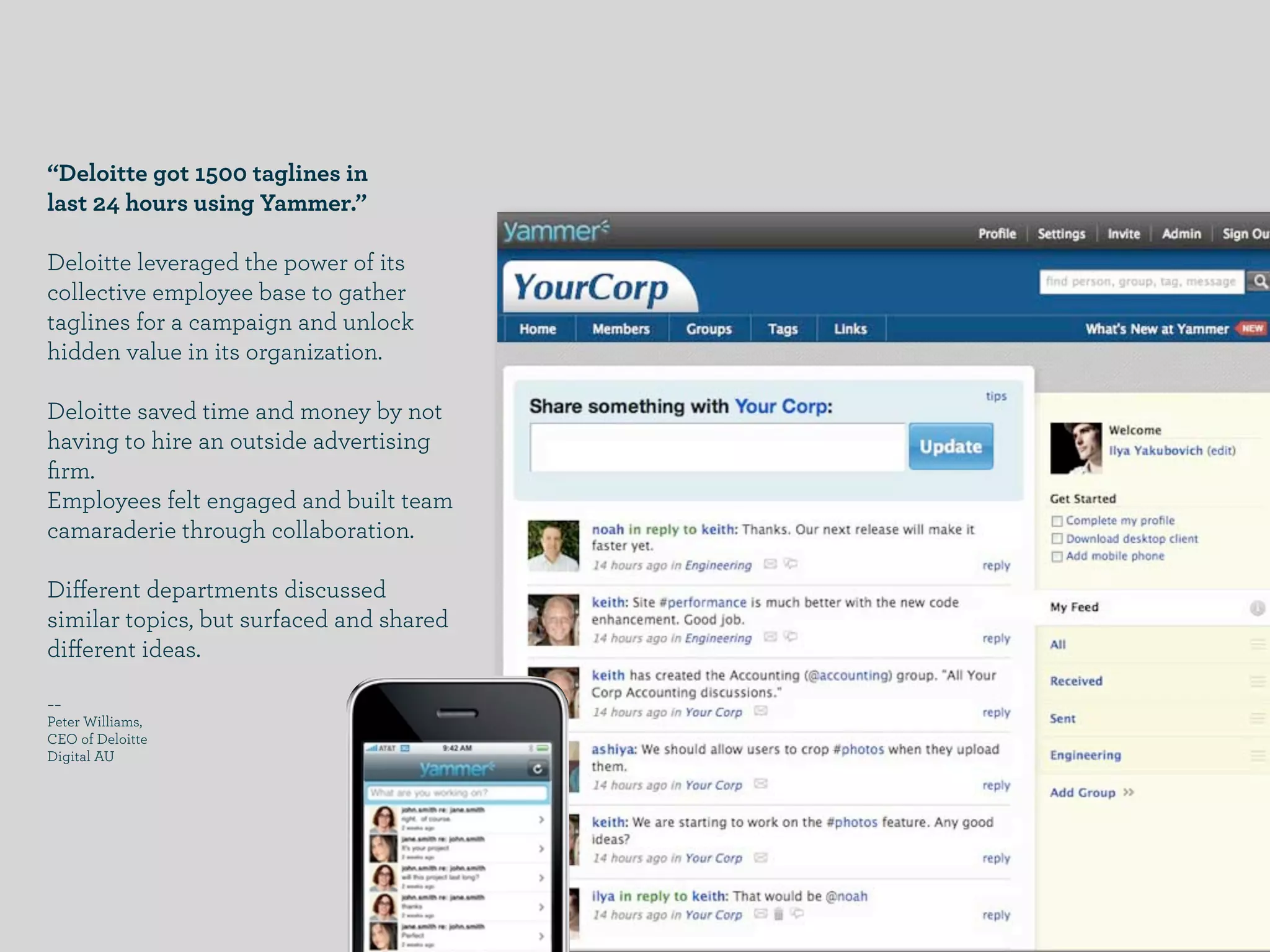 “Deloitte got 1500 taglines in
last 24 hours using Yammer.”

Deloitte leveraged the power of its
collective employee base to gather
taglines for a campaign and unlock
hidden value in its organization.

Deloitte saved time and money by not
having to hire an outside advertising
ﬁrm.
Employees felt engaged and built team
camaraderie through collaboration.

Diﬀerent departments discussed
similar topics, but surfaced and shared
diﬀerent ideas.

­­
Peter Williams,
CEO of Deloitte
Digital AU
 