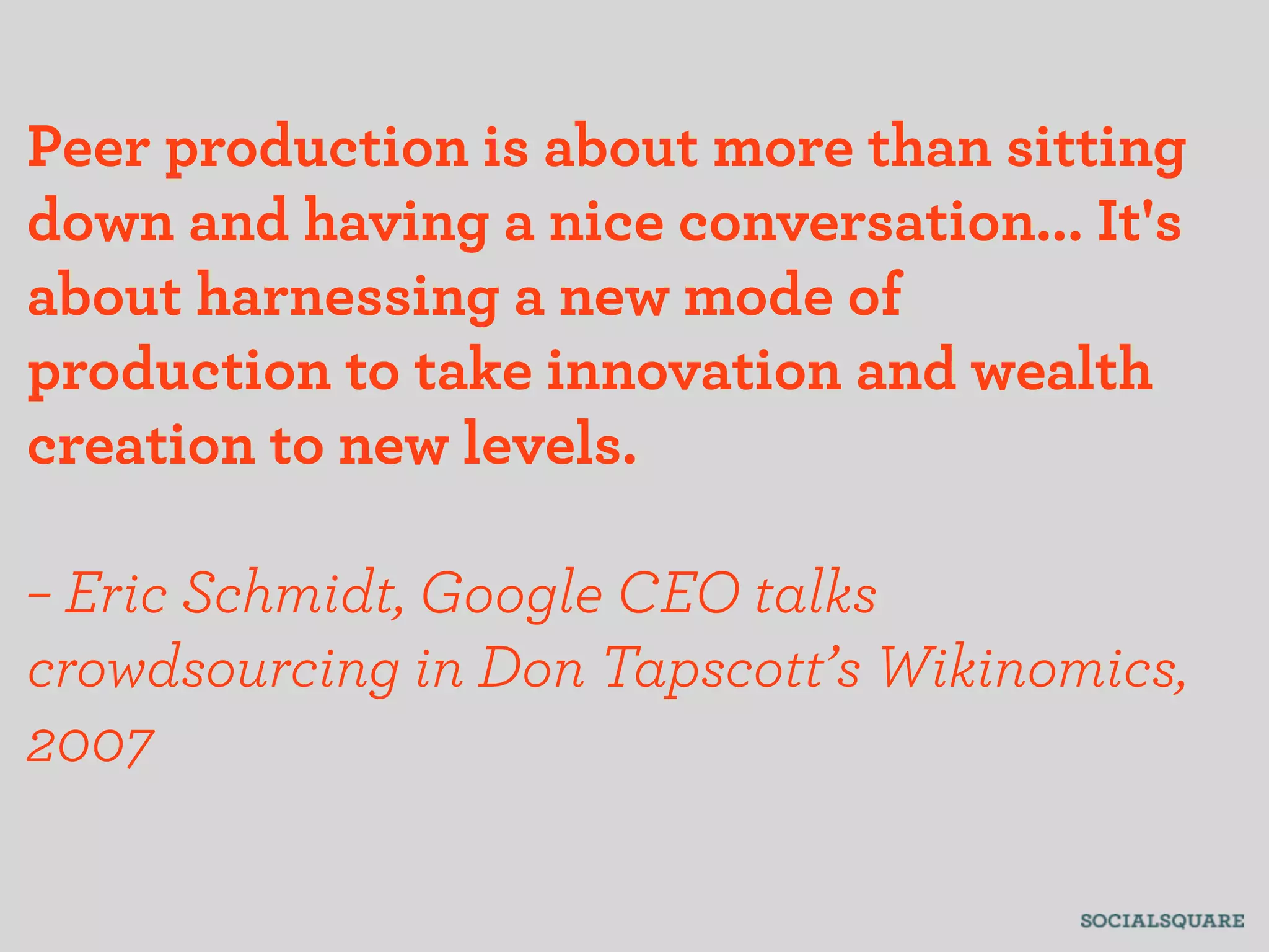 Peer production is about more than sitting
down and having a nice conversation... It's
about harnessing a new mode of
production to take innovation and wealth
creation to new levels.

– Eric Schmidt, Google CEO talks
crowdsourcing in Don Tapscott’s Wikinomics,
2007
 