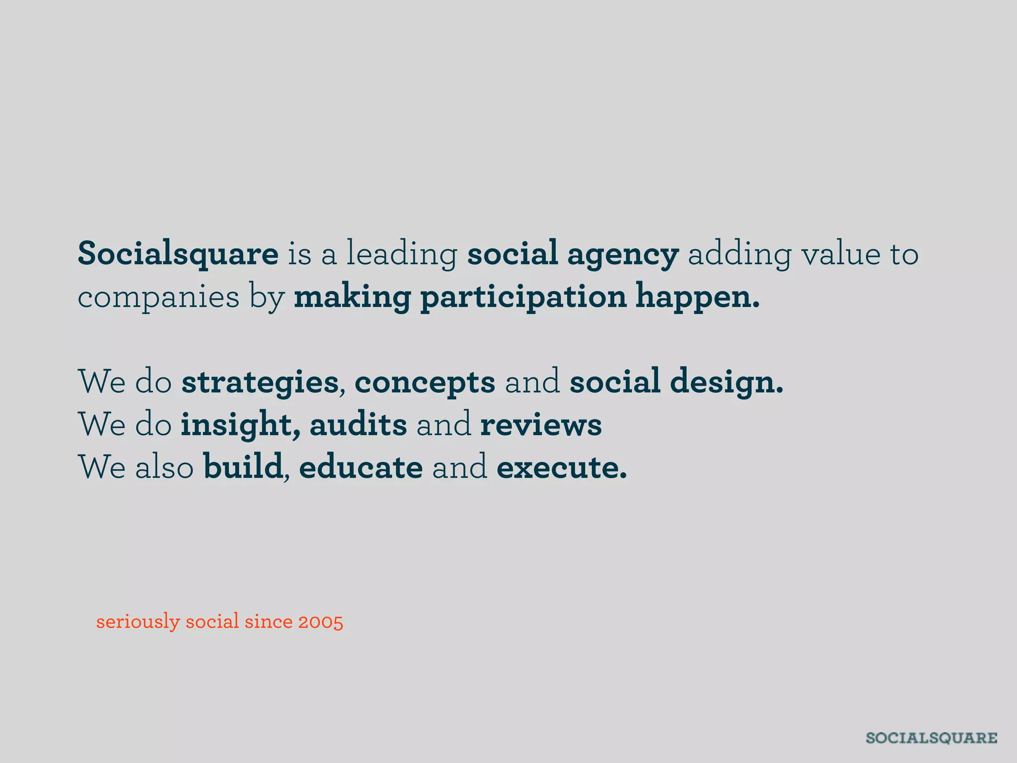 Socialsquare is a leading social agency adding value to
companies by making participation happen.

We do strategies, concepts and social design.
We do insight, audits and reviews
We also build, educate and execute.



 seriously social since 2005
 