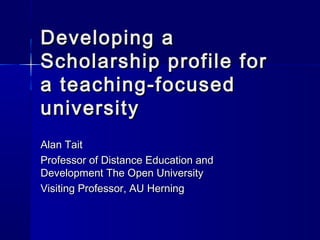 Developing a
Scholarship profile for
a teaching-focused
university
Alan Tait
Professor of Distance Education and
Development The Open University
Visiting Professor, AU Herning
 