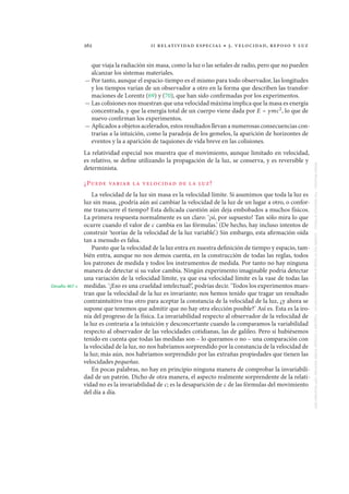 262 ii relatividad especial • 3. velocidad, reposo y luz
que viaja la radiación sin masa, como la luz o las señales de radio, pero que no pueden
alcanzar los sistemas materiales.
— Por tanto, aunque el espacio-tiempo es el mismo para todo observador, las longitudes
y los tiempos varían de un observador a otro en la forma que describen las transfor-
maciones de Lorentz (69) y (70), que han sido confirmadas por los experimentos.
— Las colisiones nos muestran que una velocidad máxima implica que la masa es energía
concentrada, y que la energía total de un cuerpo viene dada por E = γmc2
, lo que de
nuevo confirman los experimentos.
— Aplicados a objetos acelerados, estos resultados llevan a numerosas consecuencias con-
trarias a la intuición, como la paradoja de los gemelos, la aparición de horizontes de
eventos y la a aparición de taquiones de vida breve en las colisiones.
La relatividad especial nos muestra que el movimiento, aunque limitado en velocidad,
es relativo, se define utilizando la propagación de la luz, se conserva, y es reversible y
determinista.
¿Puede variar la velocidad de la luz?
La velocidad de la luz sin masa es la velocidad límite. Si asumimos que toda la luz es
luz sin masa, ¿podría aún así cambiar la velocidad de la luz de un lugar a otro, o confor-
me transcurre el tiempo? Esta delicada cuestión aún deja embobados a muchos físicos.
La primera respuesta normalmente es un claro: ‘¡sí, por supuesto! Tan sólo mira lo que
ocurre cuando el valor de c cambia en las fórmulas.’ (De hecho, hay incluso intentos de
construir ‘teorías de la velocidad de la luz variable’.) Sin embargo, esta afirmación oída
tan a menudo es falsa.
Puesto que la velocidad de la luz entra en nuestra definición de tiempo y espacio, tam-
bién entra, aunque no nos demos cuenta, en la construcción de todas las reglas, todos
los patrones de medida y todos los instrumentos de medida. Por tanto no hay ninguna
manera de detectar si su valor cambia. Ningún experimento imaginable podría detectar
una variación de la velocidad límite, ya que esa velocidad límite es la vase de todas las
medidas. ‘¡Eso es una crueldad intelectual!’, podrías decir. ‘Todos los experimentos mues-Desafío 467 s
tran que la velocidad de la luz es invariante; nos hemos tenido que tragar un resultado
contraintuitivo tras otro para aceptar la constancia de la velocidad de la luz, ¿y ahora se
supone que tenemos que admitir que no hay otra elección posible?’ Así es. Esta es la iro-
nía del progreso de la física. La invariabilidad respecto al observador de la velocidad de
la luz es contraria a la intuición y desconcertante cuando la comparamos la variabilidad
respecto al observador de las velocidades cotidianas, las de galileo. Pero si hubiésemos
tenido en cuenta que todas las medidas son – lo queramos o no – una comparación con
la velocidad de la luz, no nos habríamos sorprendido por la constancia de la velocidad de
la luz; más aún, nos habríamos sorprendido por las extrañas propiedades que tienen las
velocidades pequeñas.
En pocas palabras, no hay en principio ninguna manera de comprobar la invariabili-
dad de un patrón. Dicho de otra manera, el aspecto realmente sorprendente de la relati-
vidad no es la invariabilidad de c; es la desaparición de c de las fórmulas del movimiento
del día a día.
MotionMountain–TheAdventureofPhysicsavailablefreeofchargeatwww.motionmountain.netCopyright©ChristophSchillerNovember1997–December2007
 
