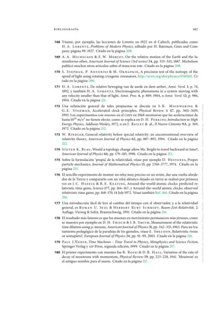 bibliografía 267
168 Véanse, por ejemplo, las lecciones de Lorentz en 1922 en el Caltech, publicadas como
H. A. Lorentz, Problems of Modern Physics, editado por H. Bateman, Ginn and Com-
pany, página 99, 1927. Citado en la página 208.
169 A. A. Michelson & E. W. Morley, On the relative motion of the Earth and the lu-
miniferous ether, American Journal of Science (3rd series) 34, pp. 333–345, 1887. Michelson
publicó muchos otros artículos sobre el tema tras este. Citado en la página 208.
170 S. Stephan, P. Antonini & M. Okhapkin, A precision test of the isotropy of the
speed of light using rotating cryogenic resonators, http://arxiv.org/abs/physics/0510169. Ci-
tado en la página 208.
171 H. A. Lorentz, De relative beweging van de aarde en dem aether, Amst. Versl. 1, p. 74,
1892, y también H. A. Lorentz, Electromagnetic phenomena in a system moving with
any velocity smaller than that of light, Amst. Proc. 6, p. 809, 1904, o Amst. Versl. 12, p. 986,
1904. Citado en la página 211.
172 Una refutación general de tales propuestas se discute en S. R. Mainwaring &
G. E. Stedman, Accelerated clock principles, Physical Review A 47, pp. 3611–3619,
1993. Los experimentos con muones en el CERN en 1968 mostraron que las aceleraciones de
hasta 1020
m/s2
no tienen efecto, como se explica en D. H. Perkins, Introduction to High
Energy Physics, Addison-Wesley, 1972, o en J. Bailey & al., Il Nuovo Cimento 9A, p. 369,
1972. Citado en la página 212.
173 W. Rindler, General relativity before special relativity: an unconventional overview of
relativity theory, American Journal of Physics 62, pp. 887–893, 1994. Citado en la página
212.
174 Steven K. Blau, Would a topology change allow Ms. Bright to travel backward in time?,
American Journal of Physics 66, pp. 179–185, 1998. Citado en la página 215.
175 Sobre la formulación ‘propia’ de la relatividad, véase por ejemplo D. Hestenes, Proper
particle mechanics, Journal of Mathematical Physics 15, pp. 1768–1777, 1974. Citado en la
página 215.
176 El sencillo experimento de montar un reloj muy preciso en un avión, dar una vuelta alrede-
dor de la Tierra y compararlo con un reloj idéntico dejado en tierra se realizó por primera
vez en J. C. Hafele & R. E. Keating, Around-the-world atomic clocks: predicted re-
lativistic time gains, Science 177, pp. 166–167, y Around-the-world atomic clocks: observed
relativistic time gains, pp. 168–170, 14 July 1972. Véase también Ref. 160. Citado en la página
216.
177 Una introducción fácil de leer al cambio del tiempo con el observador, y a la relatividad
general, es Roman U. Sexl & Herbert Kurt Schmidt, Raum-Zeit-Relativität, 2.
Auflage, Vieweg & Sohn, Braunschweig, 1991. Citado en la página 216.
178 El resultado más famoso es que los muones en movimiento permanecen más jóvenes, como
se muestra por ejemplo en D. H. Frisch & J. B. Smith, Measurement of the relativistic
time dilation using µ-mesons, American Journal of Physics 31, pp. 342–355, 1963. Para un tra-
tamiento pedagógico de la paradoja de los gemelos, véase E. Sheldon, Relativistic twins
or sextuplets?, European Journal of Physics 24, pp. 91–99, 2003. Citado en la página 216.
179 Paul J.Ñahin, Time Machines – Time Travel in Physics, Metaphysics and Science Fiction,
Springer Verlag y AIP Press, segunda edición, 1999. Citado en la página 217.
180 El primer experimento con muones fue B. Rossi & D. B. Hall, Variation of the rate of
decay of mesotrons with momentum, Physical Review 59, pp. 223–228, 1941. ‘Mesotron’ es
el antiguo nombre para el muon. Citado en la página 217.
MotionMountain–TheAdventureofPhysicsavailablefreeofchargeatwww.motionmountain.netCopyright©ChristophSchillerNovember1997–December2007
 