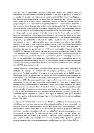 uma vez que o pesquisador controla, dirige e guia a interlocução (KANDEL, 1972). O
entrevistado (tido como dominado) não é quem toma a iniciativa da pesquisa; os objetivos
do estudo, em geral, lhe são desconhecidos; suas chances de conduzir a entrevista são poucas.
Esse é um pensamento paralizante. De outro lado, há estudiosos que realçam a interação
como necessária e frutífera. Embora possa haver conflitos nas relações, consideram que a
pesquisa empírica pode ser realizada com espírito de liberdade e reconhecimento do OUTRO e
não como uma forma de exploração conforme disserta Lévinas (1998). Por essa razão, esse
último grupo trata pesquisadores e pesquisados como sendo ambos responsáveis pelo produto
de suas relações e pela qualidade da compreensão da realidade. Uma premissa básica de ambas
as interpretações é que qualquer interação humana significa intervenção na realidade.
Portanto, um trabalho de campo não pode ser visto como mera coleta de dados, e sim, deve
ser entendido como um encontro intersubjetivo que repercute na vida de ambos, pesquisador-
pesquisado, o que pode afetar a natureza dos dados. Outro aspecto que não pode ser
desconhecido é que a prática empírica ocorre num contexto contraditório e de relações
assimétricas. Reconhecer essas assimetrias não significa dizer que as pesquisas sociais precisem
cessar, inclusive porque as desigualdades na sociedade são muito mais profundas e
complexas do que as que ocorrem nas atividades de investigação. O que se recomenda
(UNESCO, 2019) é que o significado da investigação, no curto ou no longo prazo, esteja atrelado
a um bem maior para a sociedade. E que o grupo pesquisado deva ser contemplado com os
resultados do estudo, recebendo retorno de sua participação, da forma mais adequada possível.
Em vez da passividade denunciada pelo reprodutivismo, os pesquisadores devem se
compreender como parte ativa do processo de construção de um conhecimento aproximado
que traga resultados para a sociedade, tão mais fiel à realidade quanto maior for sua interação
com o OUTRO (pessoas ou grupos).
Verdade cientítica e conhecimento aproximado-Um segundo dilema ético diz respeito às
condições de produção do conhecimento em pesquisa qualitativa, tendo em conta o
conceito de “verdade científica”. A pergunta é se a comunicação como OUTRO permite
objetividade, clareza e transparência, na medida em que o processo ocorre numa relação
intersubjetiva. Tais questões foram analisadas em estudos clássicos como os de Goffman (1975
e, Berreman (1975). Esses autores utilizaram imagens teatrais para mostrar que pesquisador e
entrevistado formam um par constituído, simultaneamente, como ator e plateia numa
encenação única: numa inter-relação mediada por códigos culturais e por interesses que ambos
tentam preservar e proteger. Nas palavras de Goffman, são inquestionáveis as dificuldades
de comunicação: “frequentemente descobrimos uma divisão entre uma região interior, sobre
a qual há uma representação rotineira e cuidadosamente pensada; e a região externa que é
claramente exposta e espontânea. O acesso a essa região é controlado para que a audiência
não veja o que há atrás das cortinas e para que os estranhos só acessem a representação das
cenas (1975, p.33).
As palavras de Goffman são endossadas por Berreman (1975) que também descreveu as
dificuldades que encontrou para acessar informações etnográficas de uma comunidade no
Himalaia. Usando as mesmas imagens teatrais, esse autor chama de região interior a parte
mais íntima da vida da comunidade. E conclui dizendo que todos os grupos que entrevistou
conheciam e guardavam segredos, mostravam seu lado oficial e possuíam estratégias de como
se comportar no dia a dia. Ele entendeu que essa coesão ocorre porque, ainda que
internamente existam diferenças e conflitos, a existência coletiva depende do grau de
coesão, familiaridade e solidariedade, o que implica em compartilhar significados, segredos,
zonas proibidas a estranhos e coisas que podem ou não podem ser ditas. Ambos, Goffman e
 
