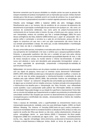 Berreman comentam que há poucas atividades ou relações sociais nas quais as pessoas não
estejam envolvidas em práticas incompatíveis com as impressões que causam. Ambos chamam
atenção para o fato de que a realidade social é um mundo de sombras e luz, no qual todos os
atores (inclusive os pesquisadores) escondem e revelam segredos pessoais ou do grupo.
Filósofos como Heidegger (2005) e Gadamer (2003) vão além. Heidegger, olhando
filosoficamente para o ser humano, fala da existência de um processo de velamento e de
desvelamento na percepção e verbalização do que acontece com qualquer um, não como um
processo de ocultamento deliberado, mas como parte do próprio funcionamento do
conhecimento do ser humano sobre si mesmo. Ou seja, a história que uma pessoa conta já
vem interpretada, embora ela considere que fala a verdade (Heidegger, 2005). Por causa
dessas contingências das falas, Gadamer (2003) lembra que o papel do pesquisador não é
apenas colher e contemplar a narrativa ou a ação de um interlocutor, porque ele não se
esgota na conjuntura em que vive e nem sua ação e pensamento são meros frutos de
sua vontade personalidade e desejo. Diz ainda que, se cada individualidade é manifestação
do viver total, ela não é a totalidade do viver.
Ou seja, somos todos parciais, incompletos e marcados pela cultura. Não há escapatória. É com
essa perspectiva de incompletude e de luzes e sombras que a pesquisa qualitativa trabalha.
Portanto, o pesquisador qualitativo não lida com a verdade tal qual vista pelas ciências
positivistas. E sim, com um conhecimento aproximado cuja qualidade depende de mais, e não
de menos inserção no campo, no mundo exterior e interior do entrevistado. A verdade
nunca será absoluta e numa será descoberta pelo pesquisador. Corresponderá sempre a
sua maior capacidade de aproximação, compreensão e interpretação da realidade, da
qual ele próprio faz parte.
Reflexividade -Um terceiro dilema vem do próprio mandato de envolvimento do pesquisador
com seu objeto de pesquisa, tema a que os cientistas sociais denominam “reflexividade”
(HERTZ, 1997). White (2004) considera que a interação de campo pode modificar a maneira de
ver e até de viver de ambos (pesquisador e interlocutor) levando à substituição da ação
imediata pela ação reflexiva (WHITE, 2004). São conhecidas histórias de antropólogos que
se tornaram “nativos” ao realizarem etnografias das comunidades que estudavam; há casos
de alguns que se envolvem até em relações amorosas. A própria amizade entre pesquisadores
e interlocutores traz desafios para a interpretação dos fatos. Portanto, essa reflexividade
suscita questões: o que o pesquisador pode publicar das informações obtidas no contexto
de intimidade? Oque pode divulgar se sua relação foi superficial e impressionista? Como lidar
com os vínculos de lealdade que frequentemente se opõem aos protocolos já conhecidos pela
comunidade cientifica? São situações que ocorrem no desenvolvimento da pesquisa e trazem
consequências para a cientificidade dos estudos, atravessando toda a história dos trabalhos
de campo qualitativos.
Tanto o excesso de intimidade, como a superficialidade ou etnocentrismo levam a uma
interpretação equivocada da realidade, como nos casos deScheper-Hughes (1993) em Death
Without Weeping: The Violence of Everyday (1993) texto em que a autora, analisando o
excesso de mortalidade infantil no nordeste brasileiro na década de 1970, atribuiu às mães uma
espécie de escolha dos filhos que deviam ou não viver, análise absolutamente criticada por
outros antropólogos, dentre os quais Nations (2010). E Yanomamö: the fierce people,
Chagnonem (1968) livro considerado por alguns como uma história maravilhosamente
escrita, mas, segundo antropólogos latino-americanos, ao descrever os Yanomamis violentos
e ferozes, o estudo favoreceu o lobby que tentou dividir as terras do grupo a favor de
 