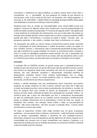 mineradoras e madeireiras. Em alguns trabalhos, os próprios autores fazem crítica sobre a
incompletude ou a parcialidade de suas pesquisas em relação ao que disseram os
interlocutores, como se lê no texto de Ellis Carol em Emotional and ethical quagmires in
returning to the field (1995) e William White em Sociedade de Esquina (2005). Observações
mais detalhadas se encontram em Minayo e Guerriero (2014).
Estudiosos muito fiéis ao sentido da intersubjetividade como Schutz (1987) criaram uma
categoria “construto de segunda ordem” para ressaltar que o ônus da contextualização e da
análise dos dados compete ao pesquisador. O “construto de segunda ordem” não significa que
o texto desdenhe da contribuição dos interlocutores, mas que as falas deles não podem ser
tomadas como verdade absoluta. Schutz ressalta mais ou menos o que pensa Gadamer (2003)
quando fala sobre a hermenêutica: a narrativa do sujeito é sempre marcada pela sua
perspectiva particular e não contém a verdade total sobre os fenômenos em estudo.
Ao pesquisador que detém, ao mesmo tempo, o conhecimento empírico amplo construído
com a participação de vários interlocutores, a análise do contexto e coloca seu objeto na
cena científica nacional e internacional, cabe a compreensão aprofundada da lógica interna
que rege o fenômeno ou o grupo estudado. Em resumo, as controvérsias sobre a verdade, o
certo e o errado em abordagens qualitativas sempre existirão. Por isso, o pesquisador, por
razões éticas, precisa incluir no texto final de seu estudo, além das descobertas sobre o outro
ou o fenômeno que analisa, uma discussão sobre sua situação na interação com seu objeto.
Conclusões
A resolução CNS no. 510/2016 constitui um grande avanço para a sociedade brasileira, na
medida em que retira amarras de um tipo de ciência que trata das questões humanas e sociais.
Para torná-la um dispositivo oficial foram necessários três anos de um grupo de trabalho
valoroso, das mais diferentes disciplinas e representando instituições científicas. Os
pesquisadores envolvidos tiveram fortes embates epistemológicos com os colegas
biomédicos, o que é comum no mundo acadêmico, onde as ciências positivistas são
dominantes, em detrimento das ciências compreensivas.
Embora a referida Resolução trate dos procedimentos éticos necessários para aprovar
propostas de estudos empíricos em CHS, é preciso reafirmar que ética não é “algo” que
se injete num projeto já escrito e nem se reduz a procedimentos. Ao contrário, o conceito de
ética em pesquisa deve estar incluído na postura do pesquisador e estar contido na
tessitura do texto, desde a definição do objeto até a publicação dos resultados. Embora um
comitê só possa agir a partir das informações que tem, o compromisso do pesquisador
vai além da conformação técnica de seu trabalho: precisa contemplar o sentido social do
estudo, as relações institucionais com os financiadores, a forma de tratar sua equipe -os
estudantes nela incluídos – por exemplo, dando crédito a todos os que participam do
trabalho. Não menos importante, não deve surrupiar a produção alheia e precisa utilizar
corretamente os recursos que recebe.
Por todos os argumentos contidos neste artigo considero que, em geral, as pesquisas
qualitativas – em que pesem todos os dilemas e controvérsias - estão fortemente conectadas
com os desejos, necessidades, objetivos e promessas de uma sociedade inclusiva e
democrática; produzem uma contraposição ao pseudo objetivismo da ciência; integram-se na
universalidade dos humanos com os quais compartilham suas riquezas e fraquezas; e se
aproximam da verdade junto com as verdades das pessoas e os consensos científicos, excluindo
a ideia de verdade essencial e absoluta.
 