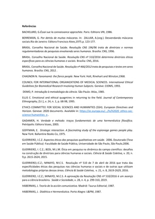 Referências
BACHELARD, G.Éssai sue la connaissance approchée. Paris: Editions VRI, 1986.
BERREMAN, G. Por detrás de muitas máscaras. In: ZALUAR, A.(org.). Desvendando máscaras
sociais.Rio de Janeiro: Editora Francisco Alves,1975.p. 123-177.
BRASIL. Conselho Nacional de Saúde. Resolução CNS 196/96 trata de diretrizes e normas
regulamentadoras de pesquisas envolvendo seres humanos. Brasília: CNS, 1996.
BRASIL. Conselho Nacional de Saúde. Resolução CNS nº 510/2016 determina diretrizes éticas
específicas para as ciências humanas e sociais. Brasília: CNS, 2016.
BRASIL. Conselho Nacional de Saúde. Resolução nº 466/2012 trata de pesquisas e testes em seres
humanos. Brasília: CNS, 2012 .
CHAGNON N. Yanomamö: the fierce people. New York: Holt, Rinehart and Winston,1968.
COUNCIL FOR INTERNATIONAL ORGANIZATIONS OF MEDICAL SCIENCES. International Ethical
Guidelines for Biomedical Research Involving Human Subjects. Genève: CIOMS, 1993.
DEMO, P. Introdução à metodologia da ciência. São Paulo: Atlas, 1985.
ELLIS C. Emotional and ethical quagmires in returning to the field. Journal of Contemporary
Ethnography, [S.I.], v. 24, n. 1, p. 68-98, 1995.
ETHICS COMMITTEE FOR SOCIAL SCIENCES AND HUMANITIES (SSH). European Directives and
Horizon. Geneve: 2020 documents. Available in: https://ec.europa.eu/.../hi/h2020_ethics-soc-
science-humanities_e..
GADAMER, H. Verdade e método: traços fundamentais de uma hermenêutica filosófica.
Petrópolis: Editora Vozes, 2003.
GOFFMAN, E. Strategic interaction. A fascinating study of the espionage games people play.
New York: Ballantine Books Co, 1975.
GUERRIERO, I.C.Z. Aspectos éticos das pesquisas qualitativas em saúde. 2006. Doutorado (Tese
em Saúde Pública) -Faculdade de Saúde Pública, Universidade de São Paulo, São Paulo,2006.
GUERRIERO, I. C.Z.; BOSI, M.L.M. Ética em pesquisa na dinâmica do campo científico: desafios
na construção de diretrizes para ciências humanas e sociais. Ciência & Saúde Coletiva, v. 20, n.
9,p. 2615-2624, 2015.
GUERRIERO,I.C.Z.; MINAYO, M.C.S. Resolução nº 510 de 7 de abril de 2016 que trata das
especificidades éticas das pesquisas nas ciências humanas e sociais e de outras que utilizam
metodologias próprias dessas áreas. Ciência & Saúde Coletiva, v. 21, n. 8, 2619-2629, 2016.
GUERRIERO, I.C.Z.; MINAYO, M.C.S. A aprovação da Resolução CNS nº 510/2016 é um avanço
para a ciência brasileira. Saúde e Sociedade, v. 28, n. 4, p. 299-310, 2019.
HABERMAS, J. Teoría de la acción comunicativa. Madrid: Taurus Editorial; 1987.
HABERMAS, J. Dialética e Hermenêutica. Porto Alegre: L&PM, 1987.
 