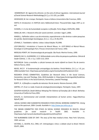HEMMERSLEY, M. Against the ethicists: on the evils of ethical regulation. International Journal
of Social Science Research Methodology,[S.I.], p. 211-225, jun.2009.
HEIDEGGER, M. Ser e tempo. Petrópolis: Vozes e Editora Universitária São Francisco, 2005.
HERTZ, R. Introduction. In: HERTZ,R. (ed.). Reflexivity & Voice. Thousand Oaks: Sage; 1997. p. vii-
xvii.
HUSSERL, E. A crise da humanidade europeia e a filosofia. Porto Alegre; EDIPUCRS, 2008.
ISRAEL,M; HAY, I. Research ethics for social scientists. Lonndon: Sage E.,2006.
KANDEL,L. Reflexões sobre o uso de entrevista, especialmente a não-diretiva e sobre pesquisas
de opinião. Épistemologie Sociologique, [S.I.], v. 13, p. 25-46,1972.
LÉVINAS, E. Totalidade e Infinito. Lisboa: Lisboa Edições 70,1998.
LEVY-SRAUSS,C. Introdution à l'ouevre de Marcel Mauss. In: LEVY-SRAUS et Marcel Mauss:
Sociologie et anthropologie.Paris: Presses Universitaire de France; 1950.
MERLEAU-PONTY, M. Fenomenologia da percepção. São Paulo: Martins Fontes, 1999.
MINAYO, M.C.S.; GUERRIERO, I.C.Z. Reflexividade como ethos da pesquisa qualitativa. Ciência &
Saúde Coletiva, v. 19, n. 4, p. 1103-1112, 2014.
NATIONS,M. Corte a mortalha: o cálculo humano da morte infantil no Ceará. Rio de Janeiro:
Editora Fiocruz, 2010.
NEVES, M.C.P. A fundamentação antropológica da bioética. Portal Médico, [S.I.], p. 1-9, jun.
2006.Available from: http//www.portalmedico.org.br/revista/bio1v4/fundament.html
RESEARCH ETHICS COMMITTEES. Guidelines for Research Ethics in the Social Sciences,
Humanities, Law and Theology. Oslo, 2019.Available in: https/www.forskningsetikk/Guidelines
for Research Ethics in the Social Sciences, Humanities, Lawand Theology.
RORTY, R. A filosofia e o espelho da natureza. Rio de Janeiro: Relume-Dumará, 1994.
SARTRE, J-P. O ser e o nada. Ensaio de ontologia fenomenológica. Petrópolis: Vozes, 1997.
SCHEPER-HUGHES,N. Death Without Weeping:The Violence of Everyday Life in Brazil. Berkeley:
University of California Press,1993.
SCHUTZ, A. Commonsense and scientific interpretations of human action. Hague:Martinus
Nijhoff,1987
.SOCIAL SCIENCE AND HUMANITIES RESEARCH ETHICS SPECIAL WORKING COMMITTEE. Giving
voice to the spectrum, 2004. Canadá. Available in: http://www.pre.ethics.gc.ca
THE INDIAN COMMITTEE FOR ETHICS IN SOCIAL SCIENCE RESEARCH IN HEALTH. Ethical
guidelines for social research in health 2001. Available in:
http//www.hsph.harvard.edu/bioethics/guidelines/ethical/html
THE NUREMBERG CODE OF 1947. The story of the Nazi medical crimes. New York: Schuman,
1949: xxiii-xxv.
VICTORA, C.; OLIVEN, R.G.; ORO, A.P. Antropologia e ética: o debate atual no Brasil. Niterói:
EDUFF; 2004.
 