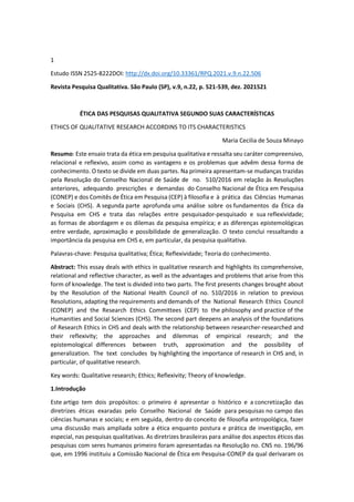 1
Estudo ISSN 2525-8222DOI: http://dx.doi.org/10.33361/RPQ.2021.v.9.n.22.506
Revista Pesquisa Qualitativa. São Paulo (SP), v.9, n.22, p. 521-539, dez. 2021521
ÉTICA DAS PESQUISAS QUALITATIVA SEGUNDO SUAS CARACTERÍSTICAS
ETHICS OF QUALITATIVE RESEARCH ACCORDINS TO ITS CHARACTERISTICS
Maria Cecilia de Souza Minayo
Resumo: Este ensaio trata da ética em pesquisa qualitativa e ressalta seu caráter compreensivo,
relacional e reflexivo, assim como as vantagens e os problemas que advêm dessa forma de
conhecimento. O texto se divide em duas partes. Na primeira apresentam-se mudanças trazidas
pela Resolução do Conselho Nacional de Saúde de no. 510/2016 em relação às Resoluções
anteriores, adequando prescrições e demandas do Conselho Nacional de Ética em Pesquisa
(CONEP) e dos Comitês de Ética em Pesquisa (CEP) à filosofia e à prática das Ciências Humanas
e Sociais (CHS). A segunda parte aprofunda uma análise sobre os fundamentos da Ética da
Pesquisa em CHS e trata das relações entre pesquisador-pesquisado e sua reflexividade;
as formas de abordagem e os dilemas da pesquisa empírica; e as diferenças epistemológicas
entre verdade, aproximação e possibilidade de generalização. O texto conclui ressaltando a
importância da pesquisa em CHS e, em particular, da pesquisa qualitativa.
Palavras-chave: Pesquisa qualitativa; Ética; Reflexividade; Teoria do conhecimento.
Abstract: This essay deals with ethics in qualitative research and highlights its comprehensive,
relational and reflective character, as well as the advantages and problems that arise from this
form of knowledge. The text is divided into two parts. The first presents changes brought about
by the Resolution of the National Health Council of no. 510/2016 in relation to previous
Resolutions, adapting the requirements and demands of the National Research Ethics Council
(CONEP) and the Research Ethics Committees (CEP) to the philosophy and practice of the
Humanities and Social Sciences (CHS). The second part deepens an analysis of the foundations
of Research Ethics in CHS and deals with the relationship between researcher-researched and
their reflexivity; the approaches and dilemmas of empirical research; and the
epistemological differences between truth, approximation and the possibility of
generalization. The text concludes by highlighting the importance of research in CHS and, in
particular, of qualitative research.
Key words: Qualitative research; Ethics; Reflexivity; Theory of knowledge.
1.Introdução
Este artigo tem dois propósitos: o primeiro é apresentar o histórico e a concretização das
diretrizes éticas exaradas pelo Conselho Nacional de Saúde para pesquisas no campo das
ciências humanas e sociais; e em seguida, dentro do conceito de filosofia antropológica, fazer
uma discussão mais ampliada sobre a ética enquanto postura e prática de investigação, em
especial, nas pesquisas qualitativas. As diretrizes brasileiras para análise dos aspectos éticos das
pesquisas com seres humanos primeiro foram apresentadas na Resolução no. CNS no. 196/96
que, em 1996 instituiu a Comissão Nacional de Ética em Pesquisa-CONEP da qual derivaram os
 