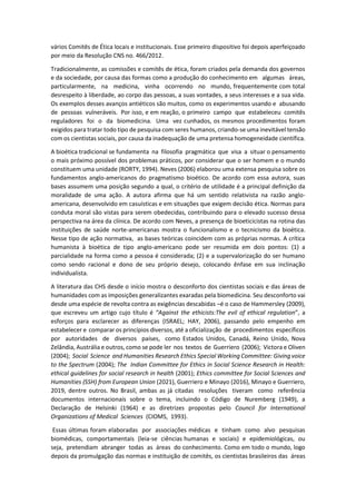 vários Comitês de Ética locais e institucionais. Esse primeiro dispositivo foi depois aperfeiçoado
por meio da Resolução CNS no. 466/2012.
Tradicionalmente, as comissões e comitês de ética, foram criados pela demanda dos governos
e da sociedade, por causa das formas como a produção do conhecimento em algumas áreas,
particularmente, na medicina, vinha ocorrendo no mundo, frequentemente com total
desrespeito à liberdade, ao corpo das pessoas, a suas vontades, a seus interesses e a sua vida.
Os exemplos desses avanços antiéticos são muitos, como os experimentos usando e abusando
de pessoas vulneráveis. Por isso, e em reação, o primeiro campo que estabeleceu comitês
reguladores foi o da biomedicina. Uma vez cunhados, os mesmos procedimentos foram
exigidos para tratar todo tipo de pesquisa com seres humanos, criando-se uma inevitável tensão
com os cientistas sociais, por causa da inadequação de uma pretensa homogeneidade científica.
A bioética tradicional se fundamenta na filosofia pragmática que visa a situar o pensamento
o mais próximo possível dos problemas práticos, por considerar que o ser homem e o mundo
constituem uma unidade (RORTY, 1994). Neves (2006) elaborou uma extensa pesquisa sobre os
fundamentos anglo-americanos do pragmatismo bioético. De acordo com essa autora, suas
bases assumem uma posição segundo a qual, o critério de utilidade é a principal definição da
moralidade de uma ação. A autora afirma que há um sentido relativista na razão anglo-
americana, desenvolvido em casuísticas e em situações que exigem decisão ética. Normas para
conduta moral são vistas para serem obedecidas, contribuindo para o elevado sucesso dessa
perspectiva na área da clínica. De acordo com Neves, a presença de bioeticicistas na rotina das
instituições de saúde norte-americanas mostra o funcionalismo e o tecnicismo da bioética.
Nesse tipo de ação normativa, as bases teóricas coincidem com as próprias normas. A crítica
humanista à bioética de tipo anglo-americano pode ser resumida em dois pontos: (1) a
parcialidade na forma como a pessoa é considerada; (2) e a supervalorização do ser humano
como sendo racional e dono de seu próprio desejo, colocando ênfase em sua inclinação
individualista.
A literatura das CHS desde o início mostra o desconforto dos cientistas sociais e das áreas de
humanidades com as imposições generalizantes exaradas pela biomedicina. Seu desconforto vai
desde uma espécie de revolta contra as exigências descabidas –é o caso de Hammersley (2009),
que escreveu um artigo cujo título é “Against the ethicists:The evil of ethical regulation”, a
esforços para esclarecer as diferenças (ISRAEL; HAY, 2006), passando pelo empenho em
estabelecer e comparar os princípios diversos, até a oficialização de procedimentos específicos
por autoridades de diversos países, como Estados Unidos, Canadá, Reino Unido, Nova
Zelândia, Austrália e outros, como se pode ler nos textos de Guerriero (2006); Victora e Oliven
(2004); Social Science and Humanities Research Ethics Special Working Committee: Giving voice
to the Spectrum (2004); The Indian Committee for Ethics in Social Science Research in Health:
ethical guidelines for social research in health (2001); Ethics committee for Social Sciences and
Humanities (SSH) from European Union (2021), Guerriero e Minayo (2016), Minayo e Guerriero,
2019, dentre outros. No Brasil, ambas as já citadas resoluções tiveram como referência
documentos internacionais sobre o tema, incluindo o Código de Nuremberg (1949), a
Declaração de Helsinki (1964) e as diretrizes propostas pelo Council for International
Organizations of Medical Sciences (CIOMS, 1993).
Essas últimas foram elaboradas por associações médicas e tinham como alvo pesquisas
biomédicas, comportamentais (leia-se ciências humanas e sociais) e epidemiológicas, ou
seja, pretendiam abranger todas as áreas do conhecimento. Como em todo o mundo, logo
depois da promulgação das normas e instituição de comitês, os cientistas brasileiros das áreas
 