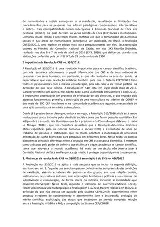 de humanidades e sociais começaram a se manifestar, ressaltando as limitações dos
procedimentos para as pesquisas que adotam paradigmas compreensivos, interpretativos
e críticos. Tais incompatibilidades foram endereçadas à Comissão Nacional de Ética em
Pesquisa (CONEP) da qual derivam os vários Comitês de Ética (CEP) locais e institucionais.
Demorou muito tempo e ocorreram muitos conflitos até que a comunidade dos Cientistas
Sociais e das áreas de Humanidades conseguisse ver publicada, no Brasil, a Resolução
CNS510/2016, uma espécie de código ético para pesquisas escrita por eles. Essa aprovação
ocorreu no Plenário do Conselho Nacional de Saúde, em sua XXX Reunião Ordinária,
realizada nos dias 6 e 7 do mês de abril de 2016 (CNS, 2016), que deliberou, usando suas
atribuições conferidas pela Lei nº 8.142, de 28 de dezembro de 1990.
2 Importância da Resolução CNS no. 510/2016.
A Resolução nº 510/2016 é uma novidade importante para o campo científico brasileiro,
pois ela reconhece oficialmente o papel diferenciado das CHS e de seus métodos de
pesquisas com seres humanos, em particular, as que são realizadas na área da saúde. A
expectativa é que essa resolução colabore também para que o Sistema CEP/CONEP trate
todos os pesquisadores com a mesma consideração, pois não cabe a ele tomar partido na
definição do que seja ciência. A Resolução nº 510 está em vigor desde maio de 2016.
Garantir o texto foi um avanço, mas não foi tudo. Como já afirmado em Guerriero e Bosi (2015),
é importante desencadear um processo de efetivação de tais diretrizes, o que engloba dois
aspectos fundamentais: primeiro, a construção de uma nova cultura no interior da CONEP e
dos mais de 800 CEP brasileiros e na comunidade acadêmica; o segundo, a necessidade de
uma ação comunicativa em vários outros planos.
Desde já é preciso deixar claro que, embora em vigor, a Resolução 510/2016 ainda está sendo
muito pouco usada, inclusive pelos cientistas sociais e pelos que fazem pesquisa qualitativa. Em
artigo sobre o assunto, Iara Guerriero –que foi a presidente da Comissão que elaborou o texto
-e Minayo (2016) - que foi consultora -ressaltam que a Resolução determina diretrizes
éticas específicas para as ciências humanas e sociais (CHS) e é resultado de anos de
trabalho de pessoas e instituições que há muito apontam a inadequação de uma única
orientação de cunho biomédico para pesquisas em diferentes áreas. Nesse texto, as autoras
discutem as principais diferenças entre a pesquisa em CHS e a pesquisa biomédica. E mostram
como a disputa pelo poder de definir o que é ciência e o que caracteriza o campo científico,
tema que atravessa o mundo acadêmico há mais de um século, não deveria caber à
Comissão Nacional de Ética em Pesquisa, cuja missão é proteger os participantes das pesquisas.
3. Mudanças da resolução do CNS no. 510/2016 em relação à do CNS no. 466/2012
A Resolução no. 510/2016 se aplica a toda pesquisa que se inclua na seguinte definição,
escrita no seu art. 2: “aquelas que se voltam para o conhecimento, compreensão das condições
de existência, vivência e saberes das pessoas e dos grupos, em suas relações sociais,
institucionais, seus valores culturais, suas ordenações históricas e políticas e suas formas de
subjetividade e comunicação, de forma direta ou indireta, incluindo as modalidades que
envolvem intervenção”. Neste texto, seguindo o caminho de Guerriero e Minayo (2016),
foram selecionadas seis mudanças que a Resolução nº 510/2016 traz em relação à nº 466/2012:
definição do que não precisa ser avaliado pelo Sistema CEP/CONEP; discernimento entre
processo e registro de consentimento e assentimento livre e esclarecido; avaliação de
mérito científico; explicitação das etapas que antecedem ao projeto completo; relação
entre a Resolução nº 510 e a 466; e composição do Sistema CEP/CONEP.
 