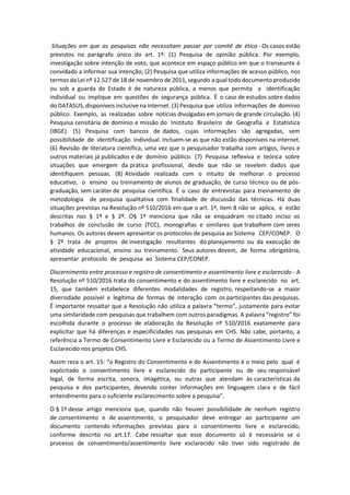 Situações em que as pesquisas não necessitam passar por comitê de ética - Os casos estão
previstos no parágrafo único do art. 1º: (1) Pesquisa de opinião pública. Por exemplo,
investigação sobre intenção de voto, que acontece em espaço público em que o transeunte é
convidado a informar sua intenção; (2) Pesquisa que utiliza informações de acesso público, nos
termos da Lei nº 12.527 de 18 de novembro de 2011, segundo a qual todo documento produzido
ou sob a guarda do Estado é de natureza pública, a menos que permita a identificação
individual ou implique em questões de segurança pública. É o caso de estudos sobre dados
do DATASUS, disponíveis inclusive na internet. (3) Pesquisa que utiliza informações de domínio
público. Exemplo, as realizadas sobre notícias divulgadas em jornais de grande circulação. (4)
Pesquisa censitária de domínio e missão do Instituto Brasileiro de Geografia e Estatística
(IBGE). (5) Pesquisa com bancos de dados, cujas informações são agregadas, sem
possibilidade de identificação individual. Incluem-se as que não estão disponíveis na internet.
(6) Revisão de literatura científica, uma vez que o pesquisador trabalha com artigos, livros e
outros materiais já publicados e de domínio público. (7) Pesquisa reflexiva e teórica sobre
situações que emergem da prática profissional, desde que não se revelem dados que
identifiquem pessoas. (8) Atividade realizada com o intuito de melhorar o processo
educativo, o ensino ou treinamento de alunos de graduação, de curso técnico ou de pós-
graduação, sem caráter de pesquisa científica. É o caso de entrevistas para treinamento de
metodologia de pesquisa qualitativa com finalidade de discussão das técnicas. Há duas
situações previstas na Resolução nº 510/2016 em que o art. 1º, item 8 não se aplica, e estão
descritas nos § 1º e § 2º. O§ 1º menciona que não se enquadram no citado inciso os
trabalhos de conclusão de curso (TCC), monografias e similares que trabalhem com seres
humanos. Os autores devem apresentar os protocolos de pesquisa ao Sistema CEP/CONEP. O
§ 2º trata de projetos de investigação resultantes do planejamento ou da execução de
atividade educacional, ensino ou treinamento. Seus autores devem, de forma obrigatória,
apresentar protocolo de pesquisa ao Sistema CEP/CONEP.
Discernimento entre processo e registro de consentimento e assentimento livre e esclarecido - A
Resolução nº 510/2016 trata do consentimento e do assentimento livre e esclarecido no art.
15, que também estabelece diferentes modalidades de registro, respeitando-se a maior
diversidade possível e legítima de formas de interação com os participantes das pesquisas.
É importante ressaltar que a Resolução não utiliza a palavra “termo”, justamente para evitar
uma similaridade com pesquisas que trabalhem com outros paradigmas. A palavra “registro” foi
escolhida durante o processo de elaboração da Resolução nº 510/2016 exatamente para
explicitar que há diferenças e especificidades nas pesquisas em CHS. Não cabe, portanto, a
referência a Termo de Consentimento Livre e Esclarecido ou a Termo de Assentimento Livre e
Esclarecido nos projetos CHS.
Assim reza o art. 15: “o Registro do Consentimento e do Assentimento é o meio pelo qual é
explicitado o consentimento livre e esclarecido do participante ou de seu responsável
legal, de forma escrita, sonora, imagética, ou outras que atendam às características da
pesquisa e dos participantes, devendo conter informações em linguagem clara e de fácil
entendimento para o suficiente esclarecimento sobre a pesquisa”.
O § 1º desse artigo menciona que, quando não houver possibilidade de nenhum registro
de consentimento e de assentimento, o pesquisador deve entregar ao participante um
documento contendo informações previstas para o consentimento livre e esclarecido,
conforme descrito no art.17. Cabe ressaltar que esse documento só é necessário se o
processo de consentimento/assentimento livre esclarecido não tiver sido registrado de
 